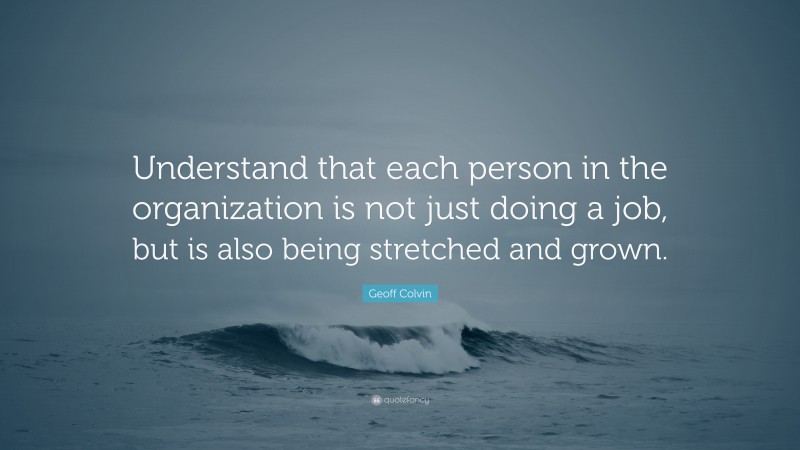 Geoff Colvin Quote: “Understand that each person in the organization is not just doing a job, but is also being stretched and grown.”