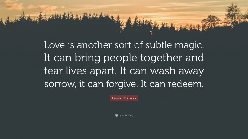 Laura Thalassa Quote: “Love is another sort of subtle magic. It can bring people together and tear lives apart. It can wash away sorrow, it can forgive. It can redeem.”