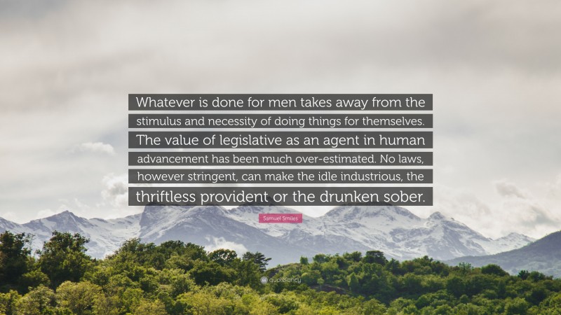 Samuel Smiles Quote: “Whatever is done for men takes away from the stimulus and necessity of doing things for themselves. The value of legislative as an agent in human advancement has been much over-estimated. No laws, however stringent, can make the idle industrious, the thriftless provident or the drunken sober.”