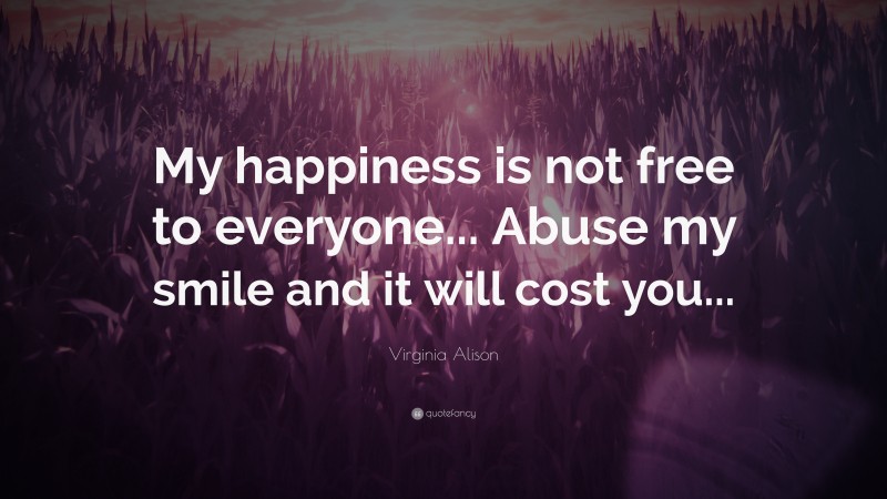 Virginia Alison Quote: “My happiness is not free to everyone... Abuse my smile and it will cost you...”