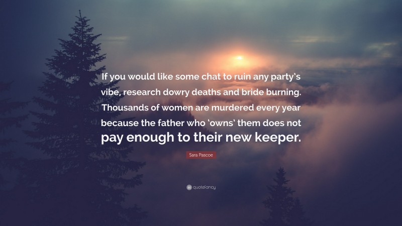 Sara Pascoe Quote: “If you would like some chat to ruin any party’s vibe, research dowry deaths and bride burning. Thousands of women are murdered every year because the father who ‘owns’ them does not pay enough to their new keeper.”