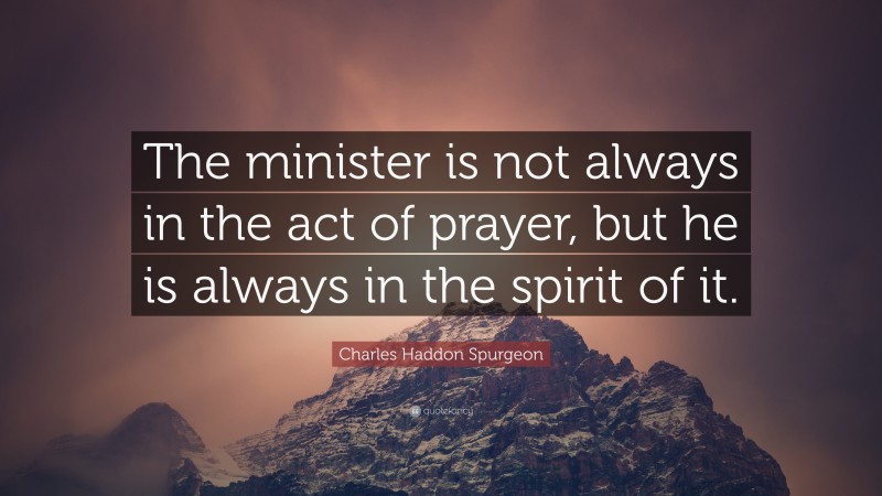 Charles Haddon Spurgeon Quote: “The minister is not always in the act of prayer, but he is always in the spirit of it.”