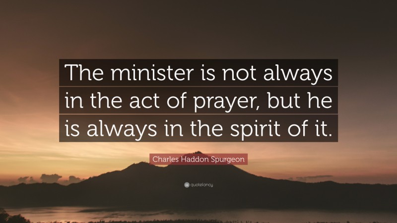 Charles Haddon Spurgeon Quote: “The minister is not always in the act of prayer, but he is always in the spirit of it.”