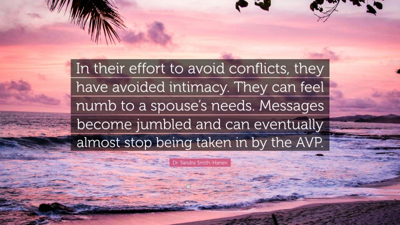 Dr. Sandra Smith-Hanen Quote: “In their effort to avoid conflicts, they have avoided intimacy. They can feel numb to a spouse’s needs. Messages become jumbled and can eventually almost stop being taken in by the AVP.”