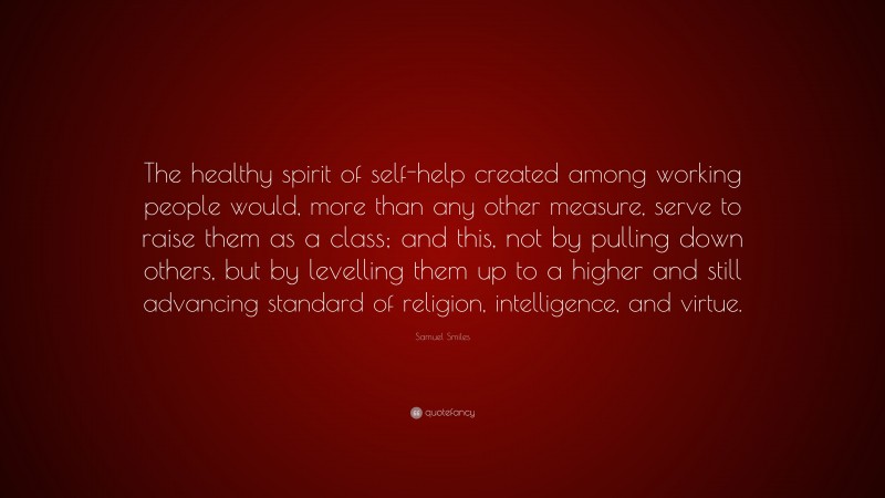 Samuel Smiles Quote: “The healthy spirit of self-help created among working people would, more than any other measure, serve to raise them as a class; and this, not by pulling down others, but by levelling them up to a higher and still advancing standard of religion, intelligence, and virtue.”