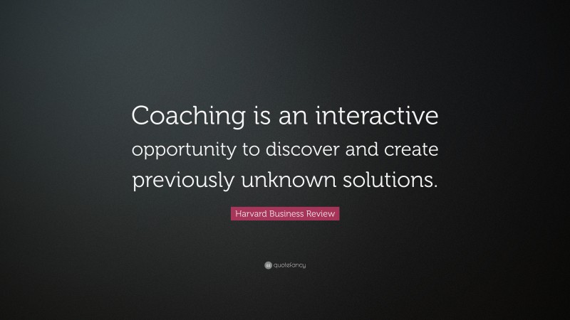 Harvard Business Review Quote: “Coaching is an interactive opportunity to discover and create previously unknown solutions.”