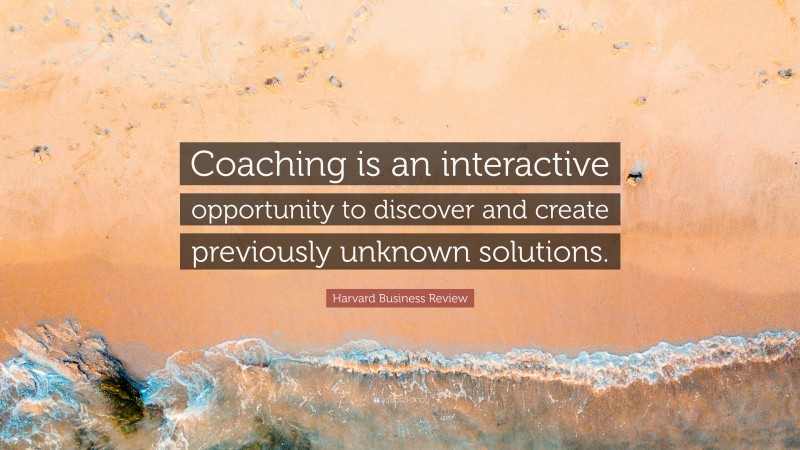 Harvard Business Review Quote: “Coaching is an interactive opportunity to discover and create previously unknown solutions.”