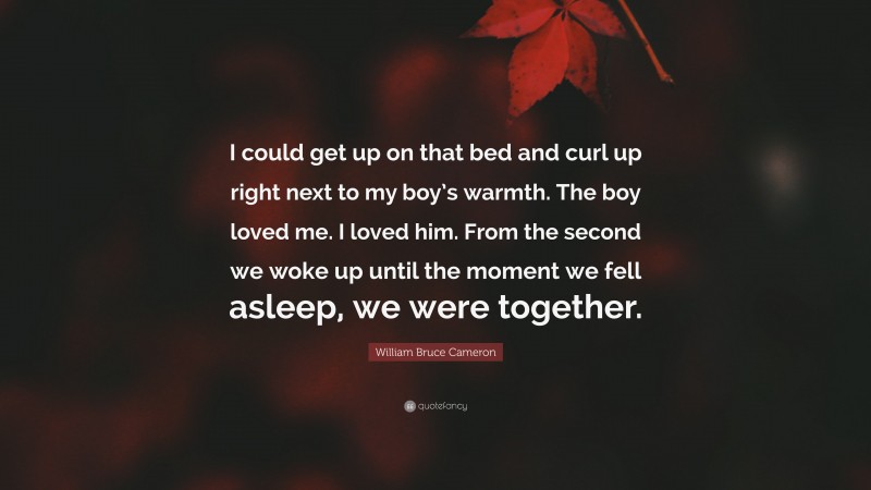 William Bruce Cameron Quote: “I could get up on that bed and curl up right next to my boy’s warmth. The boy loved me. I loved him. From the second we woke up until the moment we fell asleep, we were together.”