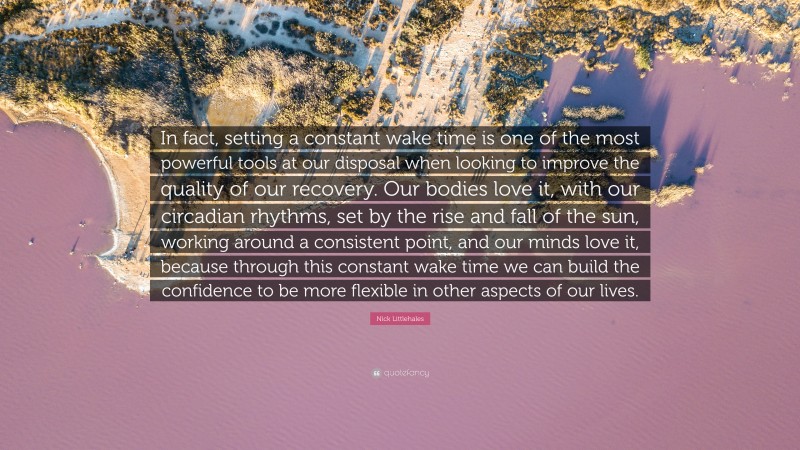 Nick Littlehales Quote: “In fact, setting a constant wake time is one of the most powerful tools at our disposal when looking to improve the quality of our recovery. Our bodies love it, with our circadian rhythms, set by the rise and fall of the sun, working around a consistent point, and our minds love it, because through this constant wake time we can build the confidence to be more flexible in other aspects of our lives.”