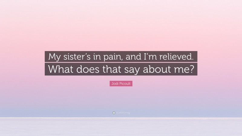 Jodi Picoult Quote: “My sister’s in pain, and I’m relieved. What does that say about me?”