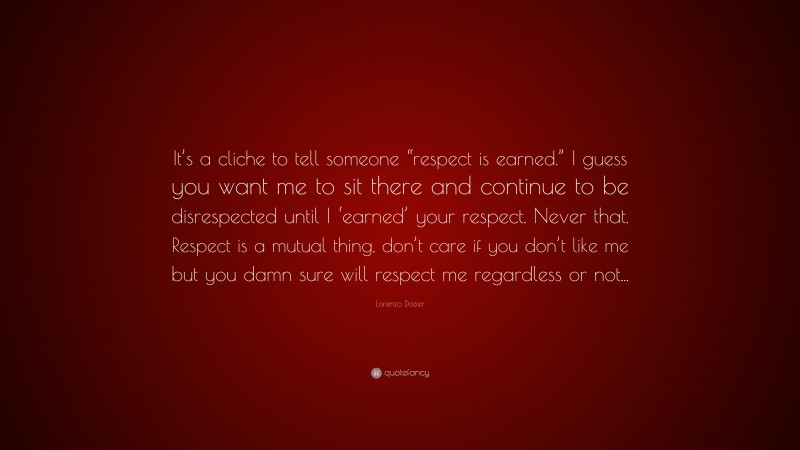 Lorenzo Dozier Quote: “It’s a cliche to tell someone “respect is earned.” I guess you want me to sit there and continue to be disrespected until I ‘earned’ your respect. Never that. Respect is a mutual thing, don’t care if you don’t like me but you damn sure will respect me regardless or not...”