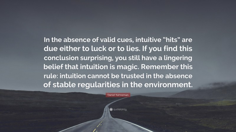 Daniel Kahneman Quote: “In the absence of valid cues, intuitive “hits” are due either to luck or to lies. If you find this conclusion surprising, you still have a lingering belief that intuition is magic. Remember this rule: intuition cannot be trusted in the absence of stable regularities in the environment.”