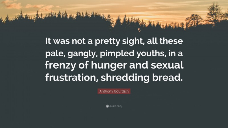 Anthony Bourdain Quote: “It was not a pretty sight, all these pale, gangly, pimpled youths, in a frenzy of hunger and sexual frustration, shredding bread.”