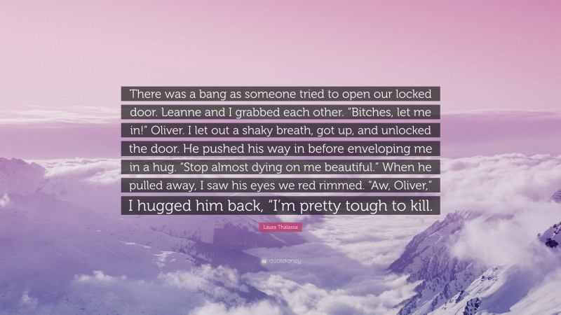Laura Thalassa Quote: “There was a bang as someone tried to open our locked door. Leanne and I grabbed each other. “Bitches, let me in!” Oliver. I let out a shaky breath, got up, and unlocked the door. He pushed his way in before enveloping me in a hug. “Stop almost dying on me beautiful.” When he pulled away, I saw his eyes we red rimmed. “Aw, Oliver,” I hugged him back, “I’m pretty tough to kill.”
