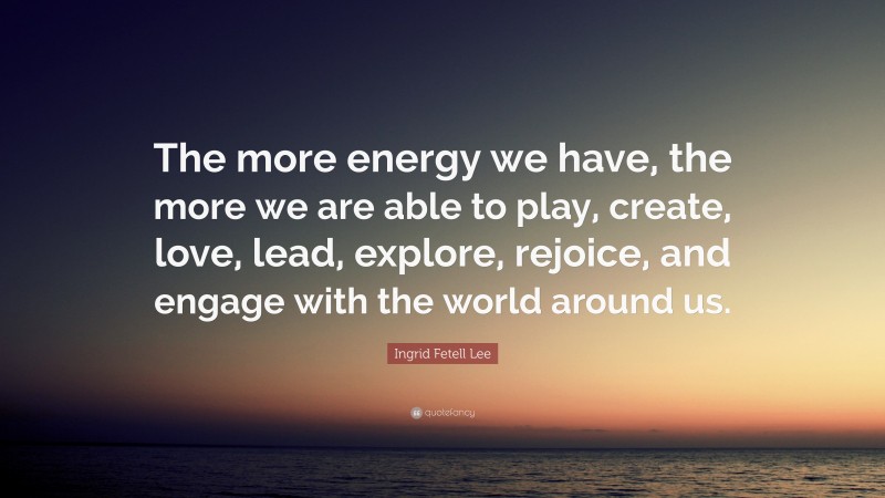 Ingrid Fetell Lee Quote: “The more energy we have, the more we are able to play, create, love, lead, explore, rejoice, and engage with the world around us.”