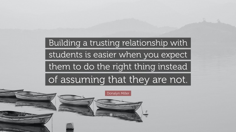 Donalyn Miller Quote: “Building a trusting relationship with students is easier when you expect them to do the right thing instead of assuming that they are not.”