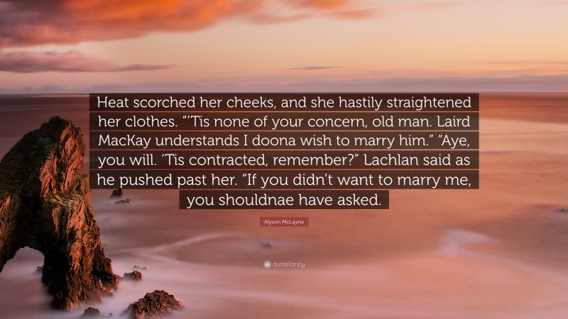 Alyson McLayne Quote: “Heat scorched her cheeks, and she hastily straightened her clothes. “’Tis none of your concern, old man. Laird MacKay understands I doona wish to marry him.” “Aye, you will. ‘Tis contracted, remember?” Lachlan said as he pushed past her. “If you didn’t want to marry me, you shouldnae have asked.”