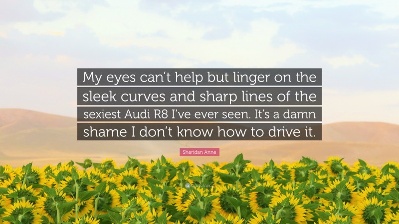 Sheridan Anne Quote: “My eyes can’t help but linger on the sleek curves and sharp lines of the sexiest Audi R8 I’ve ever seen. It’s a damn shame I don’t know how to drive it.”