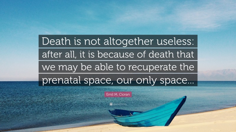 Emil M. Cioran Quote: “Death is not altogether useless: after all, it is because of death that we may be able to recuperate the prenatal space, our only space...”