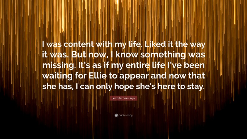 Jennifer Van Wyk Quote: “I was content with my life. Liked it the way it was. But now, I know something was missing. It’s as if my entire life I’ve been waiting for Ellie to appear and now that she has, I can only hope she’s here to stay.”