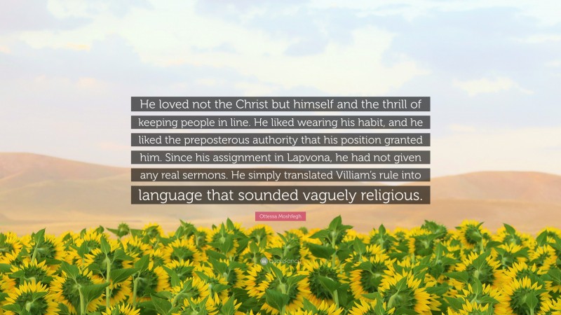 Ottessa Moshfegh Quote: “He loved not the Christ but himself and the thrill of keeping people in line. He liked wearing his habit, and he liked the preposterous authority that his position granted him. Since his assignment in Lapvona, he had not given any real sermons. He simply translated Villiam’s rule into language that sounded vaguely religious.”