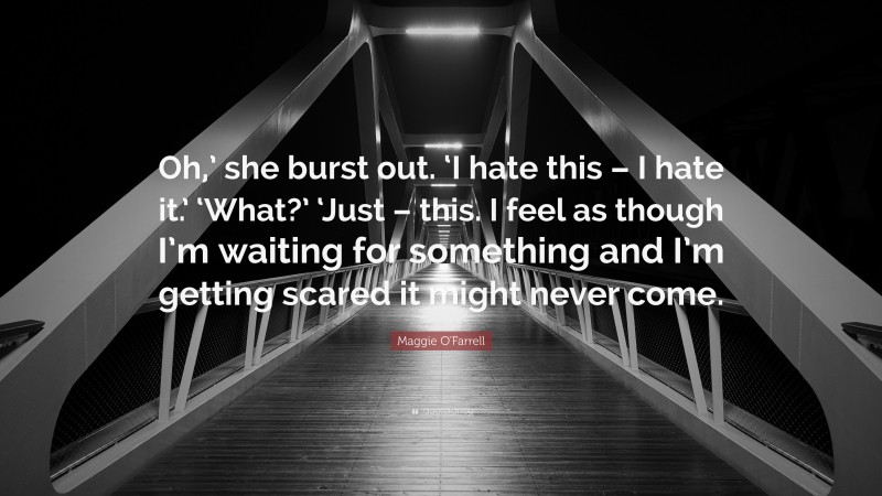 Maggie O'Farrell Quote: “Oh,’ she burst out. ‘I hate this – I hate it.’ ‘What?’ ‘Just – this. I feel as though I’m waiting for something and I’m getting scared it might never come.”