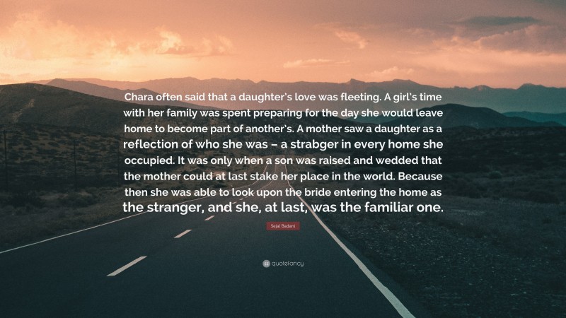 Sejal Badani Quote: “Chara often said that a daughter’s love was fleeting. A girl’s time with her family was spent preparing for the day she would leave home to become part of another’s. A mother saw a daughter as a reflection of who she was – a strabger in every home she occupied. It was only when a son was raised and wedded that the mother could at last stake her place in the world. Because then she was able to look upon the bride entering the home as the stranger, and she, at last, was the familiar one.”