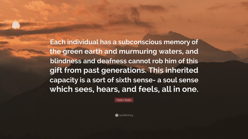 Helen Keller Quote: “Each individual has a subconscious memory of the green earth and murmuring waters, and blindness and deafness cannot rob him of this gift from past generations. This inherited capacity is a sort of sixth sense- a soul sense which sees, hears, and feels, all in one.”
