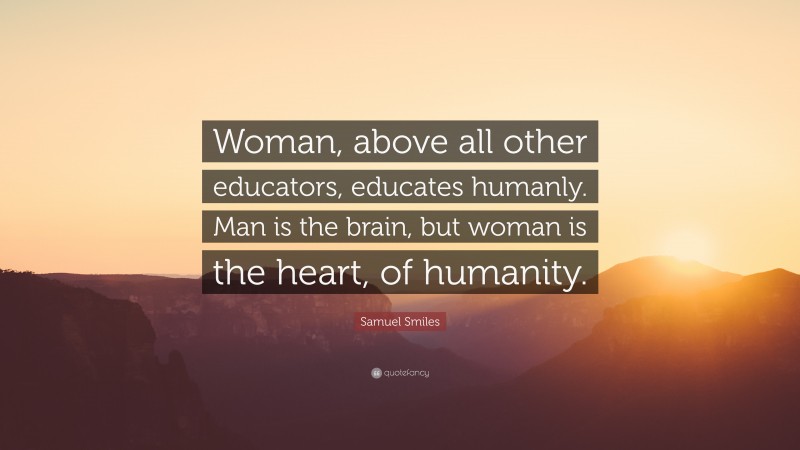 Samuel Smiles Quote: “Woman, above all other educators, educates humanly. Man is the brain, but woman is the heart, of humanity.”