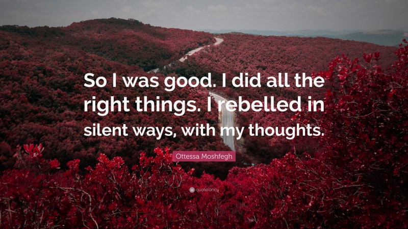 Ottessa Moshfegh Quote: “So I was good. I did all the right things. I rebelled in silent ways, with my thoughts.”