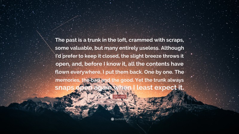 Elif Shafak Quote: “The past is a trunk in the loft, crammed with scraps, some valuable, but many entirely useless. Although I’d prefer to keep it closed, the slight breeze throws it open, and, before I know it, all the contents have flown everywhere. I put them back. One by one. The memories, the bad and the good. Yet the trunk always snaps open again when I least expect it.”