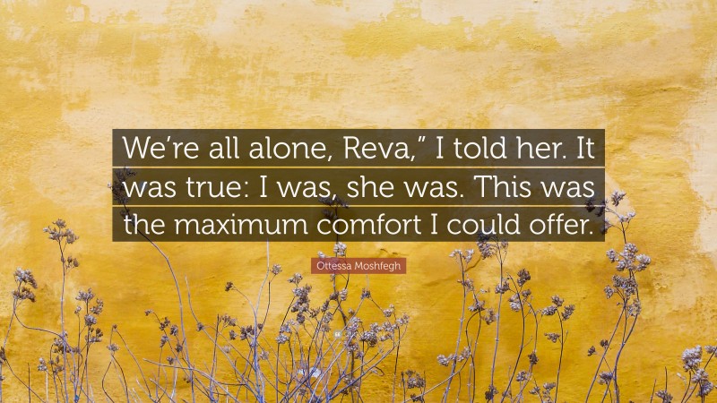 Ottessa Moshfegh Quote: “We’re all alone, Reva,” I told her. It was true: I was, she was. This was the maximum comfort I could offer.”