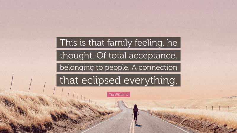 Tia Williams Quote: “This is that family feeling, he thought. Of total acceptance, belonging to people. A connection that eclipsed everything.”