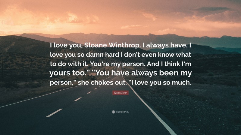 Elsie Silver Quote: “I love you, Sloane Winthrop. I always have. I love you so damn hard I don’t even know what to do with it. You’re my person. And I think I’m yours too.” “You have always been my person,” she chokes out. “I love you so much.”