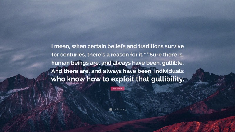 J.D. Robb Quote: “I mean, when certain beliefs and traditions survive for centuries, there’s a reason for it.” “Sure there is, human beings are, and always have been, gullible. And there are, and always have been, individuals who know how to exploit that gullibility.”