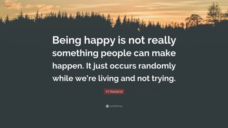 Vi Keeland Quote: “Being happy is not really something people can make happen. It just occurs randomly while we’re living and not trying.”