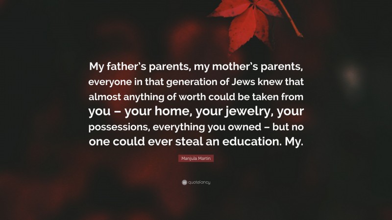 Manjula Martin Quote: “My father’s parents, my mother’s parents, everyone in that generation of Jews knew that almost anything of worth could be taken from you – your home, your jewelry, your possessions, everything you owned – but no one could ever steal an education. My.”