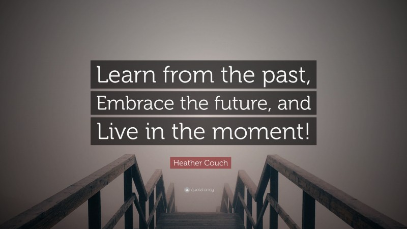 Heather Couch Quote: “Learn from the past, Embrace the future, and Live in the moment!”