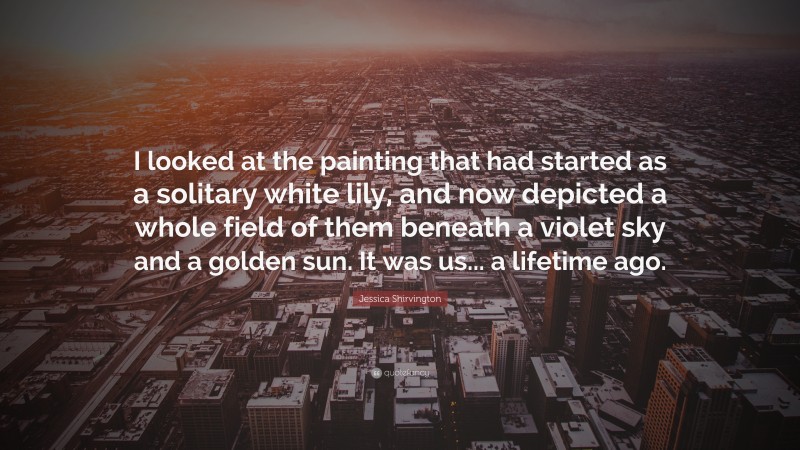 Jessica Shirvington Quote: “I looked at the painting that had started as a solitary white lily, and now depicted a whole field of them beneath a violet sky and a golden sun. It was us... a lifetime ago.”