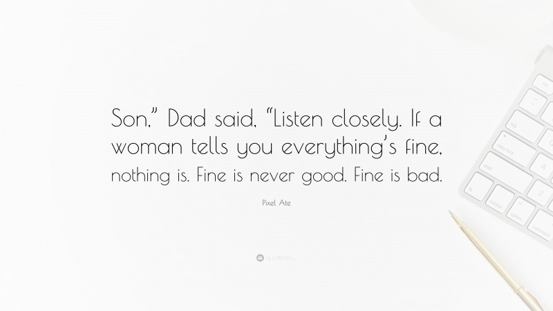 Pixel Ate Quote: “Son,” Dad said, “Listen closely. If a woman tells you everything’s fine, nothing is. Fine is never good. Fine is bad.”