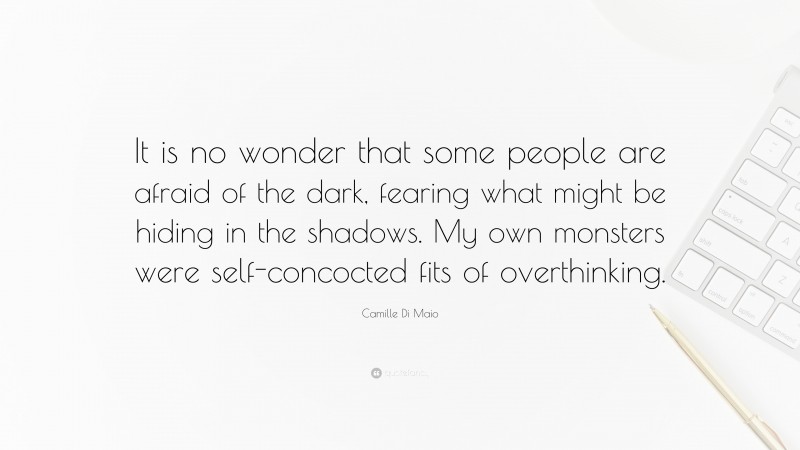 Camille Di Maio Quote: “It is no wonder that some people are afraid of the dark, fearing what might be hiding in the shadows. My own monsters were self-concocted fits of overthinking.”