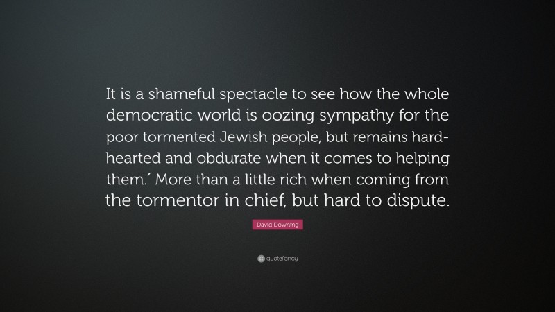 David Downing Quote: “It is a shameful spectacle to see how the whole democratic world is oozing sympathy for the poor tormented Jewish people, but remains hard-hearted and obdurate when it comes to helping them.′ More than a little rich when coming from the tormentor in chief, but hard to dispute.”