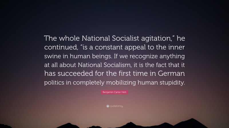 Benjamin Carter Hett Quote: “The whole National Socialist agitation,” he continued, “is a constant appeal to the inner swine in human beings. If we recognize anything at all about National Socialism, it is the fact that it has succeeded for the first time in German politics in completely mobilizing human stupidity.”