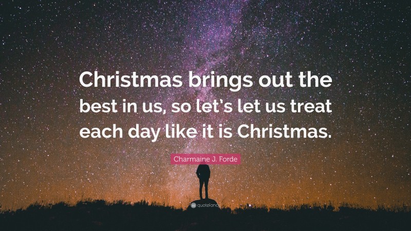 Charmaine J. Forde Quote: “Christmas brings out the best in us, so let’s let us treat each day like it is Christmas.”