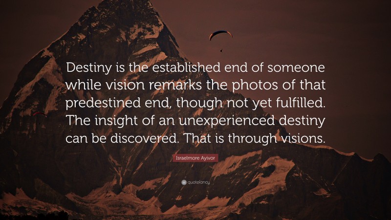 Israelmore Ayivor Quote: “Destiny is the established end of someone while vision remarks the photos of that predestined end, though not yet fulfilled. The insight of an unexperienced destiny can be discovered. That is through visions.”