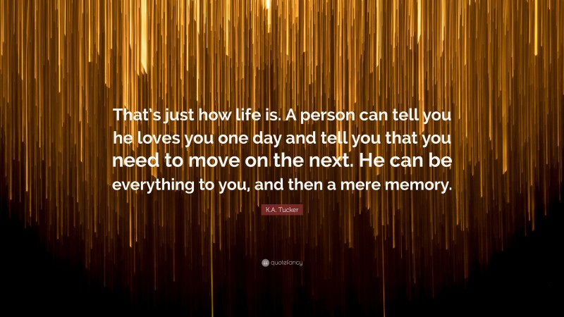 K.A. Tucker Quote: “That’s just how life is. A person can tell you he loves you one day and tell you that you need to move on the next. He can be everything to you, and then a mere memory.”