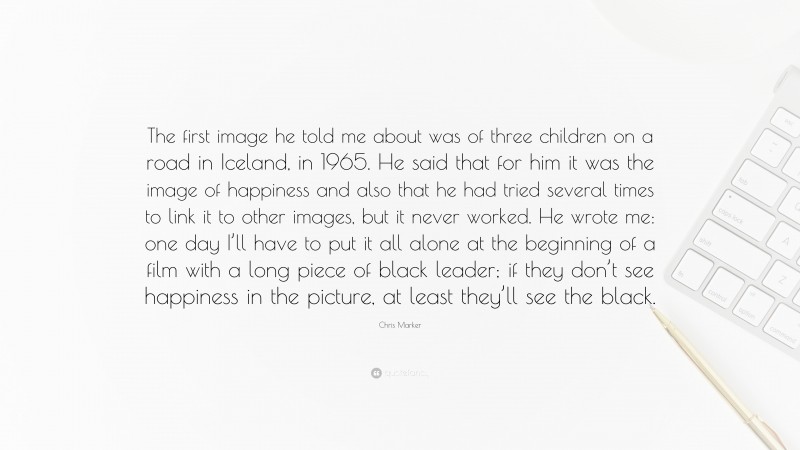Chris Marker Quote: “The first image he told me about was of three children on a road in Iceland, in 1965. He said that for him it was the image of happiness and also that he had tried several times to link it to other images, but it never worked. He wrote me: one day I’ll have to put it all alone at the beginning of a film with a long piece of black leader; if they don’t see happiness in the picture, at least they’ll see the black.”