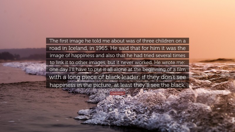 Chris Marker Quote: “The first image he told me about was of three children on a road in Iceland, in 1965. He said that for him it was the image of happiness and also that he had tried several times to link it to other images, but it never worked. He wrote me: one day I’ll have to put it all alone at the beginning of a film with a long piece of black leader; if they don’t see happiness in the picture, at least they’ll see the black.”