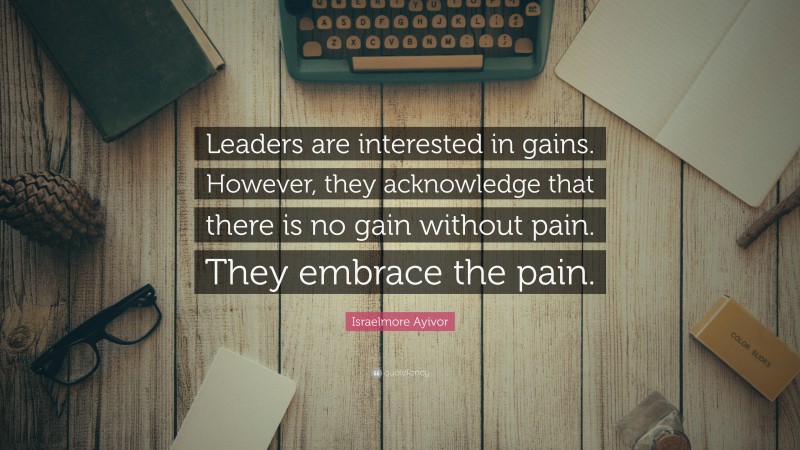 Israelmore Ayivor Quote: “Leaders are interested in gains. However, they acknowledge that there is no gain without pain. They embrace the pain.”