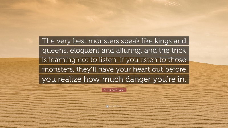 A. Deborah Baker Quote: “The very best monsters speak like kings and queens, eloquent and alluring, and the trick is learning not to listen. If you listen to those monsters, they’ll have your heart out before you realize how much danger you’re in.”